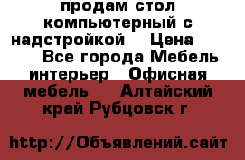 продам стол компьютерный с надстройкой. › Цена ­ 2 000 - Все города Мебель, интерьер » Офисная мебель   . Алтайский край,Рубцовск г.